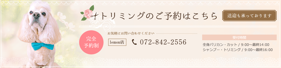 トリミングのご予約はこちら、送迎も承っております。完全予約制、072-885-0556、全身バリカン・カット/10:00~最終16:00、シャンプー・トリミング/10:00~最終17:00